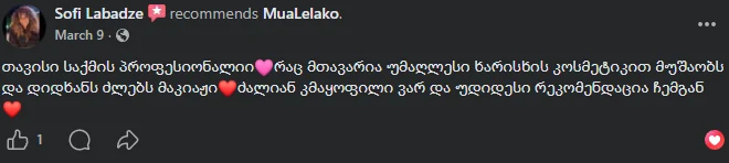 სოფი ლაბაძე-ის Facebook-ის რეკომენდაცია: „თავისი საქმის პროფესიონალი. რაც მთავარია, უმაღლესი ხარისხის კოსმეტიკით მუშაობს და დიდხანს ძლებს მაკიაჟი. ძალიან კმაყოფილი ვარ და უდიდესი რეკომენდაცია ჩემგან“